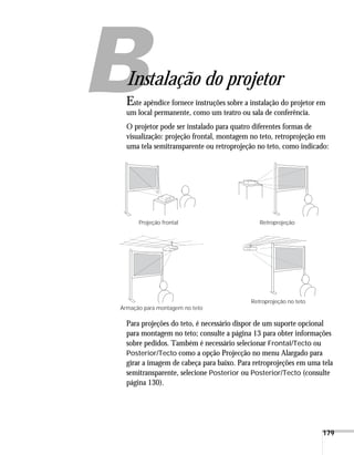 179
A
Instalação do projetor
Este apêndice fornece instruções sobre a instalação do projetor em
um local permanente, como um teatro ou sala de conferência.
O projetor pode ser instalado para quatro diferentes formas de
visualização: projeção frontal, montagem no teto, retroprojeção em
uma tela semitransparente ou retroprojeção no teto, como indicado:
Para projeções do teto, é necessário dispor de um suporte opcional
para montagem no teto; consulte a página 13 para obter informações
sobre pedidos. Também é necessário selecionar Frontal/Tecto ou
Posterior/Tecto como a opção Projecção no menu Alargado para
girar a imagem de cabeça para baixo. Para retroprojeções em uma tela
semitransparente, selecione Posterior ou Posterior/Tecto (consulte
página 130).
Projeção frontal Retroprojeção
Retroprojeção no teto
Armação para montagem no teto
 