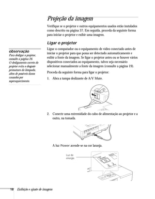 18 Exibição e ajuste de imagens
Projeção da imagem
Verifique se o projetor e outros equipamentos usados estão instalados
como descrito na página 37. Em seguida, proceda da seguinte forma
para iniciar o projetor e exibir uma imagem.
Ligar o projetor
Ligue o computador ou o equipamento de vídeo conectado antes de
iniciar o projetor para que possa ser detectado automaticamente e
exibir a fonte da imagem. Se ligar o projetor antes ou se houver vários
dispositivos conectados ao equipamento, talvez seja necessário
selecionar manualmente a fonte da imagem (consulte a página 19).
Proceda da seguinte forma para ligar o projetor:
1. Abra a tampa deslizante de A/V Mute.
2. Conecte uma extremidade do cabo de alimentação ao projetor e a
outra, na tomada.
A luz Power acende-se na cor laranja.
observação
Para desligar o projetor,
consulte a página 26.
O desligamento correto do
projetor evita o desgaste
prematuro da lâmpada,
além de possíveis danos
causados por
superaquecimento.
Luz de
energia
 