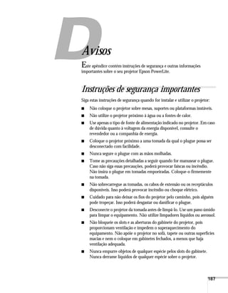 187
A
Avisos
Este apêndice contém instruções de segurança e outras informações
importantes sobre o seu projetor Epson PowerLite.
Instruções de segurança importantes
Siga estas instruções de segurança quando for instalar e utilizar o projetor:
■ Não coloque o projetor sobre mesas, suportes ou plataformas instáveis.
■ Não utilize o projetor próximo à água ou a fontes de calor.
■ Use apenas o tipo de fonte de alimentação indicado no projetor. Em caso
de dúvida quanto à voltagem da energia disponível, consulte o
revendedor ou a companhia de energia.
■ Coloque o projetor próximo a uma tomada da qual o plugue possa ser
desconectado com facilidade.
■ Nunca segure o plugue com as mãos molhadas.
■ Tome as precauções detalhadas a seguir quando for manusear o plugue.
Caso não siga essas precauções, poderá provocar faíscas ou incêndio.
Não insira o plugue em tomadas empoeiradas. Coloque-o firmemente
na tomada.
■ Não sobrecarregue as tomadas, os cabos de extensão ou os receptáculos
disponíveis. Isso poderá provocar incêndio ou choque elétrico.
■ Cuidado para não deixar os fios do projetor pelo caminho, pois alguém
pode tropeçar. Isso poderá desgastar ou danificar o plugue.
■ Desconecte o projetor da tomada antes de limpá-lo. Use um pano úmido
para limpar o equipamento. Não utilize limpadores líquidos ou aerossol.
■ Não bloqueie os slots e as aberturas do gabinete do projetor, pois
proporcionam ventilação e impedem o superaquecimento do
equipamento. Não apóie o projetor no sofá, tapete ou outras superfícies
macias e nem o coloque em gabinetes fechados, a menos que haja
ventilação adequada.
■ Nunca empurre objetos de qualquer espécie pelos slots do gabinete.
Nunca derrame líquidos de qualquer espécie sobre o projetor.
 