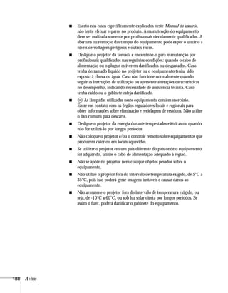 188 Avisos
■ Exceto nos casos especificamente explicados neste Manual do usuário,
não tente efetuar reparos no produto. A manutenção do equipamento
deve ser realizada somente por profissionais devidamente qualificados. A
abertura ou remoção das tampas do equipamento pode expor o usuário a
níveis de voltagem perigosos e outros riscos.
■ Desligue o projetor da tomada e encaminhe-o para manutenção por
profissionais qualificados nas seguintes condições: quando o cabo de
alimentação ou o plugue estiverem danificados ou desgastados. Caso
tenha derramado líquido no projetor ou o equipamento tenha sido
exposto à chuva ou água. Caso não funcione normalmente quando
seguir as instruções de utilização ou apresente alterações características
no desempenho, indicando necessidade de assistência técnica. Caso
tenha caído ou o gabinete esteja danificado.
■ As lâmpadas utilizadas neste equipamento contêm mercúrio.
Entre em contato com os órgãos reguladores locais e regionais para
obter informações sobre eliminação e reciclagem de resíduos. Não utilize
o lixo comum para descarte.
■ Desligue o projetor da energia durante tempestades elétricas ou quando
não for utilizá-lo por longos períodos.
■ Não coloque o projetor e/ou o controle remoto sobre equipamentos que
produzem calor ou em locais aquecidos.
■ Se utilizar o projetor em um país diferente do país onde o equipamento
foi adquirido, utilize o cabo de alimentação adequado à região.
■ Não se apóie no projetor nem coloque objetos pesados sobre o
equipamento.
■ Não utilize o projetor fora do intervalo de temperatura exigido, de 5°C a
35°C, pois isso poderá gerar imagens instáveis e causar danos ao
equipamento.
■ Não armazene o projetor fora do intervalo de temperatura exigido, ou
seja, de -10°C a 60°C, ou sob luz solar direta por longos períodos. Se
assim o fizer, poderá danificar o gabinete do equipamento.
 