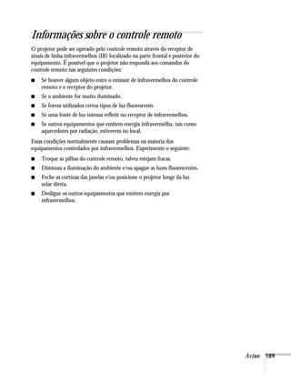 Avisos 189
Informações sobre o controle remoto
O projetor pode ser operado pelo controle remoto através do receptor de
sinais de linha infravermelhos (IR) localizado na parte frontal e posterior do
equipamento. É possível que o projetor não responda aos comandos do
controle remoto nas seguintes condições:
■ Se houver algum objeto entre o emissor de infravermelhos do controle
remoto e o receptor do projetor.
■ Se o ambiente for muito iluminado.
■ Se forem utilizados certos tipos de luz fluorescente.
■ Se uma fonte de luz intensa refletir no receptor de infravermelhos.
■ Se outros equipamentos que emitem energia infravermelha, tais como
aquecedores por radiação, estiverem no local.
Essas condições normalmente causam problemas na maioria dos
equipamentos controlados por infravermelhos. Experimente o seguinte:
■ Troque as pilhas do controle remoto, talvez estejam fracas.
■ Diminua a iluminação do ambiente e/ou apague as luzes fluorescentes.
■ Feche as cortinas das janelas e/ou posicione o projetor longe da luz
solar direta.
■ Desligue os outros equipamentos que emitem energia por
infravermelhos.
 