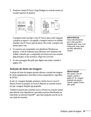 Exibição e ajuste de imagens 19
3. Pressione o botão PPower (Liga/Desliga) no controle remoto ou
na parte superior do projetor.
O projetor emite um bipe e a luz P Power pisca verde enquanto
o projetor se aquece e, em seguida, a imagem começa a ser exibida.
Quando a luz P Power pára de piscar e fica verde, o projetor está
pronto para o uso.
4. Se conectou um computador com plataforma Windows ao
projetor, a tela do Assistente para adicionar novo hardware será
exibida, avisando que o computador encontrou um novo monitor
plug-and-play; se isso acontecer, clique em Cancelar.
5. Se uma mensagem lhe pedir para digitar uma senha, consulte a
página 123.
Seleção da fonte da imagem
A seleção da fonte da imagem permite alternar a entrada das imagens
de vários equipamentos conectados (como computadores e aparelhos
de DVD).
Se não vir a imagem desejada, pressione o botão Source Search
(Buscar Fonte) no projetor ou Search (Buscar) no controle remoto
até que a imagem desejada seja projetada.
Também é possível usar os botões Source (Fonte) no controle remoto
para alternar entre dispositivos conectados às portas identificadas em
cada botão ou selecione EasyMP™ para fazer projeções sem fio ou de
um cartão de memória.
advertência
Nunca olhe diretamente
para a lente quando a
lâmpada estiver acesa. A luz
intensa pode causar danos
aos olhos, sobretudo de
crianças.
observação
Para ajustar o foco da
imagem, consulte a
página 22. Se a imagem
projetada não aparecer,
consulte a página 20 para
obter ajuda.
 