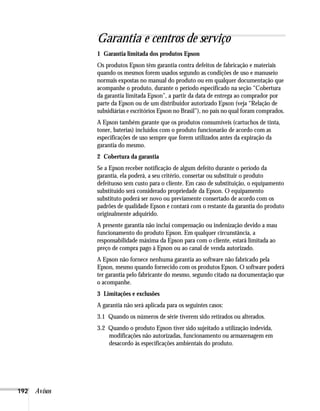 192 Avisos
Garantia e centros de serviço
1 Garantia limitada dos produtos Epson
Os produtos Epson têm garantia contra defeitos de fabricação e materiais
quando os mesmos forem usados segundo as condições de uso e manuseio
normais expostas no manual do produto ou em qualquer documentação que
acompanhe o produto, durante o período especificado na seção “Cobertura
da garantia limitada Epson”, a partir da data de entrega ao comprador por
parte da Epson ou de um distribuidor autorizado Epson (veja “Relação de
subsidiárias e escritórios Epson no Brasil”), no país no qual foram comprados.
A Epson também garante que os produtos consumíveis (cartuchos de tinta,
toner, baterias) incluídos com o produto funcionarão de acordo com as
especificações de uso sempre que forem utilizados antes da expiração da
garantia do mesmo.
2 Cobertura da garantia
Se a Epson receber notificação de algum defeito durante o período da
garantia, ela poderá, a seu critério, consertar ou substituir o produto
defeituoso sem custo para o cliente. Em caso de substituição, o equipamento
substituído será considerado propriedade da Epson. O equipamento
substituto poderá ser novo ou previamente consertado de acordo com os
padrões de qualidade Epson e contará com o restante da garantia do produto
originalmente adquirido.
A presente garantia não inclui compensação ou indenização devido a mau
funcionamento do produto Epson. Em qualquer circunstância, a
responsabilidade máxima da Epson para com o cliente, estará limitada ao
preço de compra pago à Epson ou ao canal de venda autorizado.
A Epson não fornece nenhuma garantia ao software não fabricado pela
Epson, mesmo quando fornecido com os produtos Epson. O software poderá
ter garantia pelo fabricante do mesmo, segundo citado na documentação que
o acompanhe.
3 Limitações e exclusões
A garantia não será aplicada para os seguintes casos:
3.1 Quando os números de série tiverem sido retirados ou alterados.
3.2 Quando o produto Epson tiver sido sujeitado a utilização indevida,
modificações não autorizadas, funcionamento ou armazenagem em
desacordo às especificações ambientais do produto.
 
