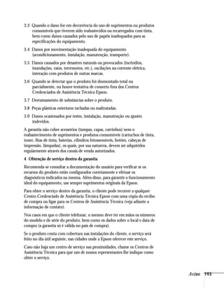 Avisos 193
3.3 Quando o dano for em decorrência do uso de suprimentos ou produtos
consumíveis que tiverem sido reabastecidos ou recarregados com tinta,
bem como danos causados pelo uso de papéis inadequados para as
especificações do equipamento.
3.4 Danos por movimentação inadequada do equipamento
(acondicionamento, instalação, manutenção, transporte).
3.5 Danos causados por desastres naturais ou provocados (incêndios,
inundações, raios, terremotos, etc.), oscilações na corrente elétrica,
interação com produtos de outras marcas.
3.6 Quando se detectar que o produto foi desmontado total ou
parcialmente, ou houve tentativa de conserto fora dos Centros
Credenciados de Assistência Técnica Epson.
3.7 Derramamento de substâncias sobre o produto.
3.8 Peças plásticas exteriores rachadas ou maltratadas.
3.9 Danos ocasionados por testes, instalação, manutenção ou ajustes
indevidos.
A garantia não cobre acessórios (tampas, capas, carrinhos) nem o
reabastecimento de suprimentos e produtos consumíveis (cartuchos de tinta,
toner, fitas de tinta, baterias, cilindros fotossensíveis, botões, cabeças de
impressão, lâmpadas), os quais, por sua natureza, devem ser adquiridos
regularmente através dos canais de venda autorizados.
4 Obtenção de serviço dentro da garantia
Recomenda-se consultar a documentação do usuário para verificar se os
recursos do produto estão configurados corretamente e efetuar os
diagnósticos indicados na mesma. Além disso, para garantir o funcionamento
ideal do equipamento, use sempre suprimentos originais da Epson.
Para obter o serviço dentro da garantia, o cliente pode recorrer a qualquer
Centro Credenciado de Assistência Técnica Epson com uma cópia do recibo
de compra ou ligar para os Centros de Assistência Técnica (veja adiante a
informação de contato).
Nos casos em que o cliente telefonar, o mesmo deve ter em mãos os números
do modelo e de série do produto, bem como os dados sobre o local e data de
compra (a garantia só é válida no país de compra).
Se o produto conta com cobertura nas instalações do cliente, o serviço será
feito no dia útil seguinte, nas cidades onde a Epson oferecer este serviço.
Caso não haja um centro de serviço nas proximidades, chame os Centros de
Assistência Técnica para que um de nossos representantes lhe indique como
obter o serviço.
 