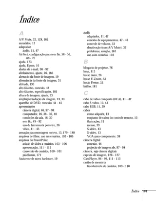 Índice 197
Índice
A
A/V Mute, 32, 128, 162
acessórios, 13
adaptador
áudio, 11, 47
AirPort, configuração para sem fio, 58 - 59,
68 - 70
ajuda, 173
ajuda, Epson, 10
alertas de e-mail, 90 - 92
alinhamento, ajuste, 26, 166
alteração da fonte de imagem, 19
alternância da fonte da imagem, 31
altitude, 130
alto-falantes, conexão, 48
alto-falantes, especificações, 181
altura da imagem, ajuste, 23
ampliação/redução da imagem, 24, 33
aparelho de DVD, conexão, 41 - 45
apresentações
câmera digital, 46, 97 - 98
computador, 26, 38 - 39, 40
condições da sala, 16, 30
sem fio, 49 - 92
uso da ferramenta ponteiro, 36
vídeo, 41 - 45
armação para montagem no teto, 13, 179 - 180
arquivos de filme, uso em cenários, 103 - 106
arquivos do PowerPoint
adição de slides a cenários, 103 - 106
apresentação, 111 - 112
conversão de cenários, 100 - 101
problemas, 171
Assistente de novo hardware, 19
áudio
adaptador, 11, 47
conexão de equipamentos, 47 - 48
controle de volume, 33
desativação (com A/V Mute), 32
problemas, solução, 167
uso com cenários, 103
B
bloqueio de projetor, 78
bmp, 113
botão Auto, 26
botão E-Zoom, 33
botão Freeze, 32
brilho, 181
C
cabo de vídeo composto (RCA), 41 - 42
cabo S-video, 13, 43
cabo USB, 11, 39
cabos
como adquirir, 13
conjunto de cabos do controle remoto, 13
ilustrações, 11
mouse, 39
S-video, 43
S-vídeo, 13
VGA-para-componente, 38
câmera digital
conexão, 46
projeção de imagens de, 97 - 98
câmera, veja câmera digitais
captura de imagem, 126 - 127
CardPlayer, 94 - 99, 111 - 113
cartão de memória
transferência de cenários, 109 - 110
 