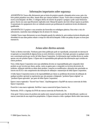 2
Informações importantes sobre segurança
ADVERTÊNCIA: Nunca olhe diretamente para as lentes do projetor quando a lâmpada estiver acesa, pois a luz
forte poderá prejudicar seus olhos. Jamais deixe que crianças também o façam. Nunca abra as tampas do projetor,
exceto as da lâmpada e do filtro. A voltagem elétrica do interior do projetor é perigosa e pode causar ferimentos
graves. Exceto nos casos especificamente explicados neste Manual do usuário, não tente efetuar reparos no produto.
A manutenção do equipamento deve ser realizada somente por profissionais de assistência técnica devidamente
qualificados.
ADVERTÊNCIA: O projetor e seus acessórios são fornecidos em embalagens plásticas. Para evitar o risco de
sufocamento, mantenha essas embalagens fora do alcance de crianças.
Cuidado: Nunca toque diretamente na nova lâmpada quando for substituí-la, pois resíduos invisíveis deixados pela
oleosidade de suas mãos podem reduzir o tempo de vida útil da lâmpada. Utilize um pedaço de pano ou luvas para
manuseá-la.
Avisos sobre direitos autorais
Todos os direitos reservados. Nenhuma parte desta publicação pode ser reproduzida, armazenada em sistemas de
recuperação ou transmitida de alguma forma ou meio eletrônico, mecânico, fotocópia, gravação ou qualquer outro
sem a autorização prévia por escrito da Seiko Epson Corporation. As informações aqui contidas devem ser usadas
apenas com este produto Epson. A Epson não se responsabiliza pela aplicação das informações aqui contidas em
outros produtos.
Nem a Seiko Epson Corporation nem suas subsidiárias deverão ser responsabilizadas pelo comprador deste
produto ou por terceiros por danos, perdas, custos ou gastos para o comprador ou terceiros decorrentes de:
acidentes, utilização indevida ou abuso deste produto; consertos ou modificações e alterações não autorizadas ou
(exceto nos EUA) o não cumprimento das instruções de utilização e manutenção da Seiko Epson Corporation.
A Seiko Epson Corporation isenta-se da responsabilidade por danos ou problemas decorrentes da utilização de
qualquer produto opcional ou suprimentos que não possuam a designação “produtos Epson originais” ou
“produtos Epson aprovados” por parte da Seiko Epson Corporation.
Epson é marca registrada e “Exceed Your Vision”, EasyManagement e EasyMP são marcas comerciais da Seiko
Epson Corporation.
PowerLite é uma marca registrada, SizeWise é marca comercial da Epson America, Inc.
Pixelworks, DNX e o logotipo da DNX são marcas comerciais da Pixelworks, Inc.
Aviso geral: Outros nomes de produtos são usados neste manual somente para fins de identificação e podem ser
marcas comerciais de seus respectivos proprietários. A Epson renuncia a todo e qualquer direito sobre essas marcas.
© 2006 Epson America, Inc. 7/06
 