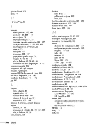 200 Índice
grande altitude, 130
guias, 10
H
HP OpenView, 61
I
imagem
adaptação à tela, 120, 164
ajuste, 22 - 26, 118 - 119
altura, ajuste, 23
ampliação/redução, 24, 33
captura e gravação no projetor, 126 - 127
correção de formato, 24 - 25, 122, 165
desativação (com A/V Mute), 32
elevação, 23
embaçada, 165
problemas, 162 - 167
projeção em quadro negro, 34
rotação, 95, 98, 99, 112
seleção da fonte, 19, 31, 42 - 45
tamanho e distância da projeção, 16, 181
imagem embaçada, 165
imagem na tela, veja imagem
imagem, veja imagem
imagens HDTV, formatos de vídeo, 185
instalação do projetor, 179 - 180
instalação do software, 175 - 178J
jpg, 113
L
lâmpada
como adquirir, 13
especificações, 182
luzes de status, 159 - 160
número de horas de uso, 161
substituição, 152 - 155
lâmpada de projeção, consulte lâmpada
laptop
conexão, 38 - 39
problemas de exibição, 21 - 22, 162 - 168
seleção da fonte, 19, 31
lente, limpeza, 150
limpeza
filtro de ar, 151
gabinete do projetor, 150
lente, 150
logotipo, gravação no projetor, 126 - 128
luzes de advertência, 159 - 160
luzes de status, 159 - 160
luzes, status, 159 - 160
M
maleta para transporte, 11, 13, 156
mensagem Não suportado, 164
mensagem No Signal, 20, 163
menus
alteração das configurações, 116 - 117
configurações padrão, restauração, 117
imagem, 118 - 121
Info, 161
network, 72
rede, 89, 90
Signal, 120 - 121
User’s Logo, 126 - 127
miniaturas, cenário, 104
modo Access Point, 60 - 70
modo Ad Hoc, 54 - 59
modo de cores Blackboard, 35, 119
modo de cores Living Room, 34, 118
modo de cores Presentation, 34, 118
modo de cores sRGB, 34, 119
modo de cores Theatre, 34, 118
modo de espera, 27
modo infra-estrutura, veja modo Access Point
modo IP Connect, 82 - 83
monitoramento do projetor
EMP Monitor, 134 - 143
HP OpenView, 133
mouse, 181
conexão de cabo para controle remoto,
39 - 40
uso do controle remoto, 35
MPEG, 113
mpg, 113
mrk, 113
 