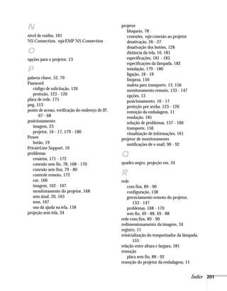 Índice 201
N
nível de ruídos, 181
NS Connection, veja EMP NS Connection
O
opções para o projetor, 13
P
palavra-chave, 52, 79
Password
código de solicitação, 126
proteção, 123 - 126
placa de rede, 175
png, 113
ponto de acesso, verificação do endereço de IP,
67 - 68
posicionamento
imagem, 23
projetor, 16 - 17, 179 - 180
Power
botão, 19
PrivateLine Support, 10
problemas
cenários, 171 - 172
conexão sem fio, 78, 168 - 170
conexão sem fios, 79 - 80
controle remoto, 172
cor, 166
imagem, 162 - 167
monitoramento do projetor, 168
sem sinal, 20, 163
som, 167
uso da ajuda na tela, 158
projeção sem tela, 34
projetor
bloqueio, 78
conexões, veja conexão ao projetor
desativação, 26 - 27
desativação dos botões, 128
distância da tela, 16, 181
especificações, 181 - 183
especificações da lâmpada, 182
instalação, 179 - 180
ligação, 18 - 19
limpeza, 150
maleta para transporte, 13, 156
monitoramento remoto, 133 - 147
opções, 13
posicionamento, 16 - 17
proteção por senha, 123 - 126
remoção da embalagem, 11
resolução, 181
solução de problemas, 157 - 160
transporte, 156
visualização de informações, 161
projetor de monitoramento
notificações de e-mail, 90 - 92
Q
quadro negro, projeção em, 34
R
rede
com fios, 89 - 90
configuração, 138
gerenciamento remoto do projetor,
133 - 147
problemas, 168 - 170
sem fio, 49 - 88, 49 - 88
rede com fios, 89 - 90
redimensionamento da imagem, 34
registro, 11
reinicialização do temporizador da lâmpada,
155
relação entre altura e largura, 181
remoção
placa sem fio, 88 - 92
remoção do projetor da embalagem, 11
 