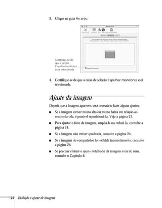 22 Exibição e ajuste de imagens
3. Clique na guia Arranjo.
4. Certifique-se de que a caixa de seleção Espelhar monitores está
selecionada.
Ajuste da imagem
Depois que a imagem aparecer, será necessário fazer alguns ajustes:
■ Se a imagem estiver muito alta ou muito baixa em relação ao
centro da tela, é possível reposicioná-la. Veja a página 23.
■ Para ajustar o foco da imagem, ampliá-la ou reduzi-la, consulte a
página 24.
■ Se a imagem não estiver quadrada, consulte a página 24.
■ Se a imagem do computador for exibida incorretamente, consulte
a página 26.
■ Se precisar efetuar o ajuste detalhado da imagem e/ou do som,
consulte o Capítulo 6.
Certifique-se de
que a opção
Espelharmonitores
está selecionada.
 
