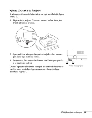 Exibição e ajuste de imagens 23
Ajuste da altura da imagem
Se a imagem estiver muito baixa na tela, use o pé frontal ajustável para
levantá-la.
1. Fique atrás do projetor. Pressione a alavanca azul de liberação e
levante a frente do projetor.
2. Após posicionar a imagem da maneira desejada, solte a alavanca
para travar o pé na devida posição.
3. Se necessário, faça o ajuste da altura ou nível da imagem girando
o pé traseiro do projetor.
Quando o projetor é levantado, a imagem fica distorcida na forma de
trapézio, mas é possível corrigir manualmente a forma conforme
descrito na página 24.
Pé traseiro do projetor
 