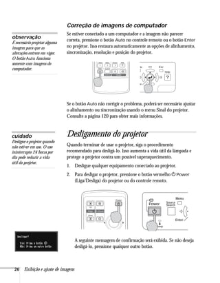 26 Exibição e ajuste de imagens
Correção de imagens de computador
Se estiver conectado a um computador e a imagem não parecer
correta, pressione o botão Auto no controle remoto ou o botão Enter
no projetor. Isso restaura automaticamente as opções de alinhamento,
sincronização, resolução e posição do projetor.
Se o botão Auto não corrigir o problema, poderá ser necessário ajustar
o alinhamento ou sincronização usando o menu Sinal do projetor.
Consulte a página 120 para obter mais informações.
Desligamento do projetor
Quando terminar de usar o projetor, siga o procedimento
recomendado para desligá-lo. Isso aumenta a vida útil da lâmpada e
protege o projetor contra um possível superaquecimento.
1. Desligue qualquer equipamento conectado ao projetor.
2. Para desligar o projetor, pressione o botão vermelho PPower
(Liga/Desliga) do projetor ou do controle remoto.
A seguinte mensagem de confirmação será exibida. Se não deseja
desligá-lo, pressione qualquer outro botão.
observação
É necessário projetar alguma
imagem para que as
alterações entrem em vigor.
O botão Auto funciona
somente com imagens do
computador.
cuidado
Desligue o projetor quando
não estiver em uso. O uso
ininterrupto 24 horas por
dia pode reduzir a vida
útil do projetor.
 