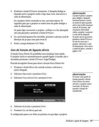Exibição e ajuste de imagens 27
3. Pressione o botão PPower novamente. A lâmpada desliga-se.
Quando ouvir o projetor emitir o bipe duas vezes, desconecte o
cabo de alimentação.
Se o projetor estiver montado no teto, precisará esperar 10
segundos para que o projetor se resfrie antes de poder desligar o
cabo de alimentação.
Se quiser ligar novamente o projetor, verifique se a luz alaranjada
não está piscando e pressione o botão PPower.
4. Se o pé frontal ajustável foi estendido, pressione a alavanca azul de
liberação do pé para cima para retraí-lo.
5. Feche a tampa deslizante A/V Mute.
Uso da função de ligação direta
A função Força Direta On possibilita uma instalação mais rápida.
O projetor inicia-se automaticamente quando ligado à tomada; não é
necessário pressionar o botão PPower (Liga/Desliga).
Proceda da seguinte forma para ativar a função Força Direta On:
1. Pressione o botão Menu do controle remoto e selecione o
menu Alargado.
2. Selecione Operação e pressione Enter.
3. Selecione Força Direta On e pressione Enter.
4. Selecione Activado e pressione Enter.
5. Pressione Esc ou Menu para sair.
A configuração passa a ter efeito na próxima vez que ligar o projetor.
observação
É possível ajustar o projetor
para desligar a lâmpada
automaticamente e entrar
no modo de espera quando
estiver sem receber sinais por
mais de 30 minutos. Isso
economiza eletricidade,
resfria o projetor e aumenta
a vida útil da lâmpada.
Se quiser usá-lo novamente,
pressione o botão PPower.
Se não for mais usar o
projetor, desconecte o cabo
de alimentação. Para ativar
o modo de espera, consulte a
página 130.
observação
Se ocorrer uma queda de
energia quando a função
Força Direta On estiver
ativada e o projetor estiver
conectado, ele iniciará
quando a energia for
restabelecida.
 