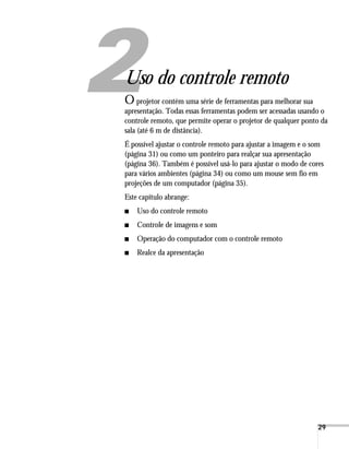 29
1
Uso do controle remoto
O projetor contém uma série de ferramentas para melhorar sua
apresentação. Todas essas ferramentas podem ser acessadas usando o
controle remoto, que permite operar o projetor de qualquer ponto da
sala (até 6 m de distância).
É possível ajustar o controle remoto para ajustar a imagem e o som
(página 31) ou como um ponteiro para realçar sua apresentação
(página 36). Também é possível usá-lo para ajustar o modo de cores
para vários ambientes (página 34) ou como um mouse sem fio em
projeções de um computador (página 35).
Este capítulo abrange:
■ Uso do controle remoto
■ Controle de imagens e som
■ Operação do computador com o controle remoto
■ Realce da apresentação
 