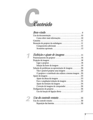 3
Conteúdo
Bem-vindo. . . . . . . . . . . . . . . . . . . . . . . . . . . . . . . . . . . . 9
Uso da documentação. . . . . . . . . . . . . . . . . . . . . . . . . . . . . . 10
Como obter mais informações . . . . . . . . . . . . . . . . . . . . 10
Garantia . . . . . . . . . . . . . . . . . . . . . . . . . . . . . . . . . . . . . . . . 11
Remoção do projetor da embalagem. . . . . . . . . . . . . . . . . . . 11
Componentes adicionais . . . . . . . . . . . . . . . . . . . . . . . . 12
Acessórios opcionais. . . . . . . . . . . . . . . . . . . . . . . . . . . . 13
1 Exibição e ajuste de imagens . . . . . . . . . . . . . . . . 15
Posicionamento do projetor . . . . . . . . . . . . . . . . . . . . . . . . . 16
Projeção da imagem . . . . . . . . . . . . . . . . . . . . . . . . . . . . . . . 18
Ligar o projetor . . . . . . . . . . . . . . . . . . . . . . . . . . . . . . . 18
Seleção da fonte da imagem . . . . . . . . . . . . . . . . . . . . . . 19
Solução de problemas na apresentação de imagens . . . . . . . . 20
Não é possível projetar uma imagem . . . . . . . . . . . . . . . 20
O projetor e o notebook não exibem a mesma imagem . 20
Ajuste da imagem . . . . . . . . . . . . . . . . . . . . . . . . . . . . . . . . . 22
Ajuste da altura da imagem . . . . . . . . . . . . . . . . . . . . . . 23
Foco e ampliação/redução da imagem . . . . . . . . . . . . . . 24
Ajuste do formato da imagem . . . . . . . . . . . . . . . . . . . . 24
Correção de imagens de computador . . . . . . . . . . . . . . . 26
Desligamento do projetor . . . . . . . . . . . . . . . . . . . . . . . . . . . 26
Uso da função de ligação direta . . . . . . . . . . . . . . . . . . . 27
2 Uso do controle remoto . . . . . . . . . . . . . . . . . . . . . . 29
Uso do controle remoto . . . . . . . . . . . . . . . . . . . . . . . . . . . . 30
Reposição das baterias . . . . . . . . . . . . . . . . . . . . . . . . . . 30
 
