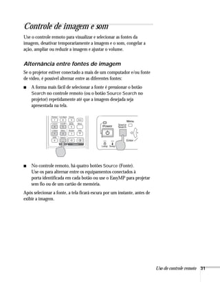 Uso do controle remoto 31
Controle de imagem e som
Use o controle remoto para visualizar e selecionar as fontes da
imagem, desativar temporariamente a imagem e o som, congelar a
ação, ampliar ou reduzir a imagem e ajustar o volume.
Alternância entre fontes de imagem
Se o projetor estiver conectado a mais de um computador e/ou fonte
de vídeo, é possível alternar entre as diferentes fontes:
■ A forma mais fácil de selecionar a fonte é pressionar o botão
Search no controle remoto (ou o botão Source Search no
projetor) repetidamente até que a imagem desejada seja
apresentada na tela.
■ No controle remoto, há quatro botões Source (Fonte).
Use-os para alternar entre os equipamentos conectados à
porta identificada em cada botão ou use o EasyMP para projetar
sem fio ou de um cartão de memória.
Após selecionar a fonte, a tela ficará escura por um instante, antes de
exibir a imagem.
 