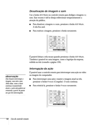 32 Uso do controle remoto
Desativação de imagem e som
Use o botão A/V Mute no controle remoto para desligar a imagem e o
som. Esse recurso é útil se deseja redirecionar temporariamente a
atenção do público.
■ Para desativar a imagem e o som, pressione o botão A/V Mute.
A tela fica azul.
■ Para reativar a imagem, pressione o botão novamente.
É possível deixar a tela escura quando pressiona o botão A/V Mute.
Também é possível ter uma imagem, como o logotipo da empresa,
exibida na tela (consulte a página 126).
Interrupção da ação
É possível usar o controle remoto para interromper uma ação no vídeo
ou imagem do computador.
■ Para interromper uma ação e manter a imagem atual na tela,
pressione o botão Freeze (Congelar). O som continua.
■ Para reiniciá-la, pressione o botão Freeze novamente.
observação
Esta função interrompe a
imagem, mas não o som.
Além disso, como a fonte
continua transmitindo
sinais, a ação não poderá ser
retomada a partir do ponto
em que foi interrompida.
 