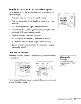 Uso do controle remoto 33
Ampliação ou redução de parte da imagem
Use os botões E-Zoom do controle remoto para aumentar/reduzir
partes da imagem.
1. Pressione o botão E-Zoom do controle remoto.
Você verá um ponteiro de coordenadas no centro da área a ser
ampliada.
2. Use o botão do ponteiro para posicionar o cursor.
3. Mantenha o botão E-Zoom pressionado para ampliar a área
selecionada até 4 vezes o tamanho normal.
4. Enquanto a imagem é ampliada, é possível:
■ Usar o botão do ponteiro para mover-se pela tela.
■ Pressionar o botão E-Zoom para reduzir a imagem.
5. Quando terminar, pressione o botão ESC para voltar a imagem a
seu tamanho natural.
Controle de volume
Para alterar o volume, pressione o botão ou no controle remoto
ou no projetor.
Também é possível ajustar o volume por meio do sistema de menus do
projetor. Consulte a página 122.
observação
Para desligar
temporariamente o som e a
imagem, pressione o botão
A/V Mute.
 
