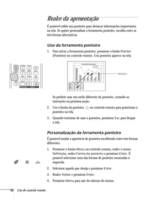 36 Uso do controle remoto
Realce da apresentação
É possível exibir um ponteiro para destacar informações importantes
na tela. Se quiser personalizar a ferramenta ponteiro, escolha entre as
três formas alternativas.
Uso da ferramenta ponteiro
1. Para ativar a ferramenta ponteiro, pressione o botão Pointer
(Ponteiro) no controle remoto. Um ponteiro aparece na tela.
Se preferir usar um estilo diferente de ponteiro, consulte as
instruções na próxima seção.
2. Use o botão do ponteiro no controle remoto para posicionar o
ponteiro na tela.
3. Quando terminar de usar o ponteiro, pressione Esc para limpar
a tela.
Personalização da ferramenta ponteiro
É possível mudar a aparência do ponteiro escolhendo entre três formas
diferentes.
1. Pressione o botão Menu no controle remoto, realce o menu
Definição, realce Forma do ponteiro e pressione Enter. É
possível selecionar uma das formas de ponteiro mostradas à
esquerda.
2. Selecione aquela que deseja e pressione Enter.
3. Realce Voltar e pressione Enter.
4. Pressione Menu para sair do sistema de menus.
Ponteiro
 