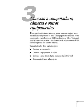 37
1
Conexão a computadores,
câmeras e outros
equipamentos
Este capítulo dá informações sobre como conectar o projetor a um
notebook ou computador de mesa e/ou equipamento de vídeo, como
videocassetes, reprodutores de DVD ou câmeras de vídeo. Também é
possível conectar o projetor a um dispositivo de armazenamento USB,
câmera digital ou alto-falantes externos.
Siga as instruções deste capítulos sobre:
■ Conexão ao computador
■ Conexão a equipamento de vídeo
■ Conexão a uma câmera digital ou outro dispositivo USB
■ Reprodução de sons pelo projetor
 