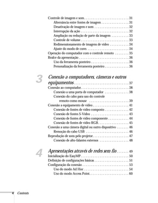 4 Contents
Controle de imagem e som. . . . . . . . . . . . . . . . . . . . . . . . . . 31
Alternância entre fontes de imagem . . . . . . . . . . . . . . . . 31
Desativação de imagem e som . . . . . . . . . . . . . . . . . . . . 32
Interrupção da ação . . . . . . . . . . . . . . . . . . . . . . . . . . . . 32
Ampliação ou redução de parte da imagem . . . . . . . . . . 33
Controle de volume . . . . . . . . . . . . . . . . . . . . . . . . . . . . 33
Redimensionamento de imagens de vídeo . . . . . . . . . . . 34
Ajuste do modo de cores . . . . . . . . . . . . . . . . . . . . . . . . 34
Operação do computador com o controle remoto . . . . . . . . 35
Realce da apresentação . . . . . . . . . . . . . . . . . . . . . . . . . . . . . 36
Uso da ferramenta ponteiro . . . . . . . . . . . . . . . . . . . . . . 36
Personalização da ferramenta ponteiro . . . . . . . . . . . . . . 36
3 Conexão a computadores, câmeras e outros
equipamentos . . . . . . . . . . . . . . . . . . . . . . . . . . . . . . . . 37
Conexão ao computador. . . . . . . . . . . . . . . . . . . . . . . . . . . . 38
Conexão a uma porta de computador . . . . . . . . . . . . . . 38
Conexão do cabo para uso do controle
remoto como mouse . . . . . . . . . . . . . . . . . . . . . . . 39
Conexão a equipamento de vídeo . . . . . . . . . . . . . . . . . . . . . 41
Conexão de fontes de vídeo composto . . . . . . . . . . . . . . 42
Conexão de fontes S-Video . . . . . . . . . . . . . . . . . . . . . . 43
Conexão de fontes de vídeo componente . . . . . . . . . . . . 44
Conexão de fontes de vídeo RGB. . . . . . . . . . . . . . . . . . 45
Conexão a uma câmera digital ou outro dispositivo . . . . . . . 46
Remoção do cabo USB . . . . . . . . . . . . . . . . . . . . . . . . . 46
Reprodução de sons pelo projetor. . . . . . . . . . . . . . . . . . . . . 47
Conexão de alto-falantes externos . . . . . . . . . . . . . . . . . 48
4 Apresentações através de redes sem fio . . . . . . . 49
Inicialização do EasyMP. . . . . . . . . . . . . . . . . . . . . . . . . . . . 50
Definição de configurações básicas . . . . . . . . . . . . . . . . . . . . 51
Configuração da conexão . . . . . . . . . . . . . . . . . . . . . . . . . . . 53
Uso do modo Ad Hoc . . . . . . . . . . . . . . . . . . . . . . . . . . 54
Uso do modo Access Point. . . . . . . . . . . . . . . . . . . . . . . 60
 