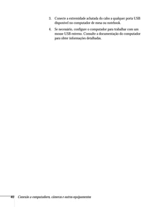 40 Conexão a computadores, câmeras e outros equipamentos
3. Conecte a extremidade achatada do cabo a qualquer porta USB
disponível no computador de mesa ou notebook.
4. Se necessário, configure o computador para trabalhar com um
mouse USB externo. Consulte a documentação do computador
para obter informações detalhadas.
 
