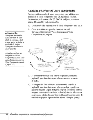44 Conexão a computadores, câmeras e outros equipamentos
Conexão de fontes de vídeo componente
Será necessário um cabo de vídeo componente para VGA ou um
adaptador de vídeo componente para VGA para essa conexão.
Se necessário, solicite esse cabo (ELPKC19) na Epson; consulte a
página 13 para obter mais informações.
1. Localize um cabo ou adaptador de vídeo componente para VGA.
2. Conecte o cabo a seu aparelho e ao conector azul
Computer/Component Video (Computador/Vídeo
Componente) no projetor.
3. Se pretende reproduzir sons através do projetor, consulte a
página 47 para obter instruções sobre como conectar cabos
de áudio.
4. Se não precisar fazer nenhuma outra conexão, consulte a
página 18 para obter instruções sobre como ligar o projetor e
ajustar a imagem. Depois de ligar o projetor, selecione a fonte da
imagem: pressione o botão Search (Buscar) no controle remoto
ou pressione o botão Source Search (Buscar Fonte) no painel de
controle do projetor repetidamente até que a imagem apareça.
observação
Verifique se seu aparelho
não é uma fonte de vídeo
RGB. Se selecionar a fonte
errada, poderá prejudicar a
qualidade da imagem.
Verifique a documentação
do seu aparelho.
Além disso, verifique se a
configuração Entrada
Computador no menu Sinal
está definida como Auto ou
Vídeo Componente (consulte
a página 121).
Cabo de vídeo
componente para VGA
Adaptador de vídeo
componente para VGA
 