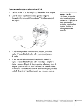 Conexão a computadores, câmeras e outros equipamentos 45
Conexão de fontes de vídeo RGB
1. Localize o cabo VGA do computador fornecido com o projetor.
2. Conecte o cabo à porta de vídeo no aparelho e a porta
Computer/Component (Computador/Vídeo Componente)
no projetor.
3. Se pretende reproduzir sons através do projetor, consulte a
página 47 para obter instruções sobre como conectar cabos
de áudio.
4. Se não precisar fazer nenhuma outra conexão, consulte a
página 18 para obter instruções sobre como ligar o projetor e
ajustar a imagem. Depois de ligar o projetor, selecione a fonte da
imagem: pressione o botão Search (Buscar) no controle remoto
ou pressione o botão Source Search (Buscar Fonte) no painel de
controle do projetor repetidamente até que a imagem apareça.
observação
Verifique se seu aparelho
não é uma fonte de vídeo
componente. Se selecionar a
fonte errada, poderá
prejudicar a qualidade da
imagem. Verifique a
documentação do seu
aparelho.
 