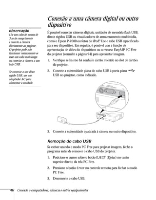 46 Conexão a computadores, câmeras e outros equipamentos
Conexão a uma câmera digital ou outro
dispositivo
É possível conectar câmeras digitais, unidades de memória flash USB,
discos rígidos USB ou visualizadores de armazenamento multimídia,
como o Epson P-2000 ou fotos do iPod.
®Use o cabo USB especificado
para seu dispositivo. Em seguida, é possível usar a função de
apresentação de slides do dispositivos ou o recurso EasyMP PC Free
do projetor (consulte a página 94) para apresentar imagens.
1. Verifique se há não há nenhum cartão inserido no slot de cartões
do projetor.
2. Conecte a extremidade plana do cabo USB à porta plana
USB no projetor, como indicado.
3. Conecte a extremidade quadrada à câmera ou outro dispositivo.
Remoção do cabo USB
Se estiver usando o modo PC Free para projetar imagens, feche o
programa antes de remover o cabo USB do projetor.
1. Posicione o cursor sobre o botão EJECT (Ejetar) no canto
superior direito da tela PC Free.
2. Pressione o botão Enter no controle remoto para fechar o modo
PC Free.
3. Desconecte o cabo USB.
observação
Use um cabo de menos de
3 m de comprimento
e conecte a câmera
diretamente ao projetor.
O projetor pode não
funcionar corretamente se
usar um cabo mais longo
ou conectar a câmera a um
hub USB.
Se conectar a um disco
rígido USB, use um
adaptador AC para
alimentar a unidade.
 
