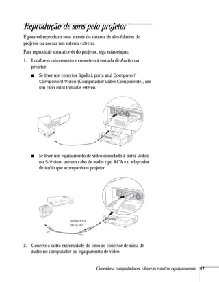 Conexão a computadores, câmeras e outros equipamentos 47
Reprodução de sons pelo projetor
É possível reproduzir sons através do sistema de alto-falantes do
projetor ou anexar um sistema externo.
Para reproduzir sons através do projetor, siga estas etapas:
1. Localize o cabo correto e conecte-o à tomada de Áudio no
projetor.
■ Se tiver um conector ligado à porta azul Computer/
Component Video (Computador/Vídeo Componente), use
um cabo mini tomadas estéreo.
■ Se tiver um equipamento de vídeo conectado à porta Video
ou S-Video, use um cabo de áudio tipo RCA e o adaptador
de áudio que acompanha o projetor.
2. Conecte a outra extremidade do cabo ao conector de saída de
áudio no computador ou equipamento de vídeo.
Adaptador
de áudio
 
