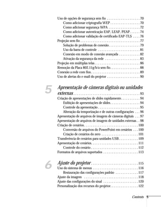 Contents 5
Uso de opções de segurança sem fio . . . . . . . . . . . . . . . . . . . 70
Como adicionar criptografia WEP . . . . . . . . . . . . . . . . . 70
Como adicionar segurança WPA . . . . . . . . . . . . . . . . . . 72
Como adicionar autenticação EAP, LEAP, PEAP. . . . . . 74
Como adicionar validação de certificado EAP-TLS . . . . 76
Projeção sem fio . . . . . . . . . . . . . . . . . . . . . . . . . . . . . . . . . . 77
Solução de problemas de conexão. . . . . . . . . . . . . . . . . . 79
Uso da barra de controle . . . . . . . . . . . . . . . . . . . . . . . . 81
Conexão em modo de conexão avançada . . . . . . . . . . . . 82
Ativação da segurança da rede . . . . . . . . . . . . . . . . . . . . 83
Projeção em múltiplas telas. . . . . . . . . . . . . . . . . . . . . . . . . . 86
Remoção da Placa 802.11g/b/a sem fio. . . . . . . . . . . . . . . . . 88
Conexão a rede com fios . . . . . . . . . . . . . . . . . . . . . . . . . . . . 89
Uso de alertas do e-mail do projetor . . . . . . . . . . . . . . . . . . . 90
5 Apresentação de câmeras digitais ou unidades
externas . . . . . . . . . . . . . . . . . . . . . . . . . . . . . . . . . . . . . . 93
Criação de apresentações de slides rapidamente. . . . . . . . . . . 94
Exibição de apresentações de slides. . . . . . . . . . . . . . . . . 94
Controle da apresentação . . . . . . . . . . . . . . . . . . . . . . . . 95
Alteração da temporização e de outras configurações . . . 96
Apresentação de arquivos de imagem de câmeras digitais . . . 97
Apresentação de arquivos de imagem de unidades externas . . 98
Criação de cenários. . . . . . . . . . . . . . . . . . . . . . . . . . . . . . . 100
Conversão de arquivos do PowerPoint em cenários . . . 100
Criação de cenários do zero . . . . . . . . . . . . . . . . . . . . . 101
Transferência de cenários para unidades USB . . . . . . . . . . . 109
Apresentação de cenários. . . . . . . . . . . . . . . . . . . . . . . . . . . 111
Controle do cenário . . . . . . . . . . . . . . . . . . . . . . . . . . . 112
Formatos de arquivos suportados . . . . . . . . . . . . . . . . . . . . 113
6 Ajuste do projetor . . . . . . . . . . . . . . . . . . . . . . . . . . . 115
Uso do sistema de menus . . . . . . . . . . . . . . . . . . . . . . . . . . 116
Restauração das configurações padrão . . . . . . . . . . . . . 117
Ajuste da imagem . . . . . . . . . . . . . . . . . . . . . . . . . . . . . . . 118
Ajuste das configurações do sinal . . . . . . . . . . . . . . . . . . . . 120
Personalização dos recursos do projetor. . . . . . . . . . . . . . . . 122
 