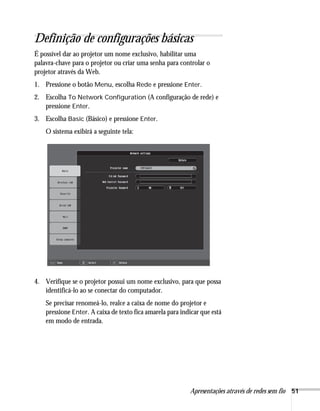 Apresentações através de redes sem fio 51
Definição de configurações básicas
É possível dar ao projetor um nome exclusivo, habilitar uma
palavra-chave para o projetor ou criar uma senha para controlar o
projetor através da Web.
1. Pressione o botão Menu, escolha Rede e pressione Enter.
2. Escolha To Network Configuration (A configuração de rede) e
pressione Enter.
3. Escolha Basic (Básico) e pressione Enter.
O sistema exibirá a seguinte tela:
4. Verifique se o projetor possui um nome exclusivo, para que possa
identificá-lo ao se conectar do computador.
Se precisar renomeá-lo, realce a caixa de nome do projetor e
pressione Enter. A caixa de texto fica amarela para indicar que está
em modo de entrada.
 