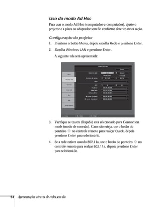 54 Apresentações através de redes sem fio
Uso do modo Ad Hoc
Para usar o modo Ad Hoc (computador-a-computador), ajuste o
projetor e a placa ou adaptador sem fio conforme descrito nesta seção.
Configuração do projetor
1. Pressione o botão Menu, depois escolha Rede e pressione Enter.
2. Escolha Wireless LAN e pressione Enter.
A seguinte tela será apresentada:
3. Verifique se Quick (Rápido) está selecionado para Connection
mode (modo de conexão). Caso não esteja, use o botão do
ponteiro no controle remoto para realçar Quick, depois
pressione Enter para selecioná-lo.
4. Se a rede estiver usando 802.11a, use o botão do ponteiro no
controle remoto para realçar 802.11a, depois pressione Enter
para selecioná-lo.
 