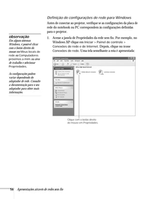 56 Apresentações através de redes sem fio
Definição de configurações de rede para Windows
Antes de conectar ao projetor, verifique se as configurações da placa de
rede do notebook ou PC correspondem às configurações definidas
para o projetor.
1. Acesse a janela de Propriedades da rede sem fio. Por exemplo, no
Windows XP clique em Iniciar > Painel de controle >
Conexões de rede e de Internet. Depois, clique no ícone
Conexões de rede. Uma tela semelhante a esta é apresentada:
observação
Em alguns sistemas
Windows, é possível clicar
com o botão direito do
mouse em Meus locais de
rede ou Computadores
próximos a mim na área
de trabalho e selecionar
Propriedades.
As configurações podem
variar dependendo do
adaptador de rede. Consulte
a documentação para o seu
adaptador para obter mais
informações.
Clique com o botão direito
do mouse em Propriedades.
 