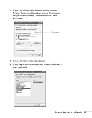 Apresentações através de redes sem fio 57
2. Clique com o botão direito do mouse no ícone Wireless
Network Connection (Conexão de rede sem fio) e selecione
Properties (Propriedades). Uma tela semelhante a esta é
apresentada:
3. Clique no botão Configure (Configurar).
4. Clique na guia Advanced (Avançado). Uma tela semelhante a
esta é apresentada:
Clique aqui.
 