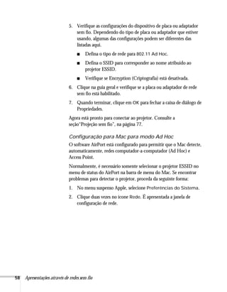 58 Apresentações através de redes sem fio
5. Verifique as configurações do dispositivo de placa ou adaptador
sem fio. Dependendo do tipo de placa ou adaptador que estiver
usando, algumas das configurações podem ser diferentes das
listadas aqui.
■ Defina o tipo de rede para 802.11 Ad Hoc.
■ Defina o SSID para corresponder ao nome atribuído ao
projetor ESSID.
■ Verifique se Encryption (Criptografia) está desativada.
6. Clique na guia geral e verifique se a placa ou adaptador de rede
sem fio está habilitado.
7. Quando terminar, clique em OK para fechar a caixa de diálogo de
Propriedades.
Agora está pronto para conectar ao projetor. Consulte a
seção“Projeção sem fio”, na página 77.
Configuração para Mac para modo Ad Hoc
O software AirPort está configurado para permitir que o Mac detecte,
automaticamente, redes computador-a-computador (Ad Hoc) e
Access Point.
Normalmente, é necessário somente selecionar o projetor ESSID no
menu de status do AirPort na barra de menu do Mac. Se encontrar
problemas para detectar o projetor, proceda da seguinte forma:
1. No menu suspenso Apple, selecione Preferências do Sistema.
2. Clique duas vezes no ícone Rede. É apresentada a janela de
configuração de rede.
 