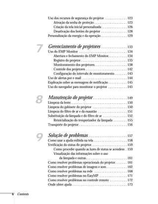 6 Contents
Uso dos recursos de segurança do projetor . . . . . . . . . . . . . 123
Ativação da senha de proteção . . . . . . . . . . . . . . . . . . . 123
Criação da tela inicial personalizada . . . . . . . . . . . . . . . 126
Desativação dos botões do projetor . . . . . . . . . . . . . . . 128
Personalização da energia e da operação . . . . . . . . . . . . . . . 129
7 Gerenciamento de projetores . . . . . . . . . . . . . . . 133
Uso do EMP Monitor . . . . . . . . . . . . . . . . . . . . . . . . . . . . 134
Abertura e fechamento do EMP Monitor. . . . . . . . . . . 134
Registro do projetor. . . . . . . . . . . . . . . . . . . . . . . . . . . 135
Monitoramento dos projetores. . . . . . . . . . . . . . . . . . . 138
Controle dos projetores . . . . . . . . . . . . . . . . . . . . . . . . 142
Configuração do intervalo de monitoramento . . . . . . . 143
Uso de alertas por e-mail . . . . . . . . . . . . . . . . . . . . . . . . . . 144
Explicação sobre as mensagens de notificação . . . . . . . . . . . 145
Uso do navegador para monitorar o projetor . . . . . . . . . . . 145
8 Manutenção do projetor. . . . . . . . . . . . . . . . . . . . 149
Limpeza da lente. . . . . . . . . . . . . . . . . . . . . . . . . . . . . . . . . 150
Limpeza do gabinete do projetor . . . . . . . . . . . . . . . . . . . . 150
Limpeza do filtro de ar e da exaustão . . . . . . . . . . . . . . . . . 151
Substituição da lâmpada e do filtro de ar . . . . . . . . . . . . . . 152
Reinicialização do temporizador da lâmpada . . . . . . . . 155
Transporte do projetor . . . . . . . . . . . . . . . . . . . . . . . . . . . . 156
9 Solução de problemas. . . . . . . . . . . . . . . . . . . . . . . 157
Como usar a ajuda exibida na tela. . . . . . . . . . . . . . . . . . . . 158
Verificação do status do projetor. . . . . . . . . . . . . . . . . . . . . 159
Como proceder quando as luzes de status se acendem . 159
Visualização das informações sobre o uso
da lâmpada e outras. . . . . . . . . . . . . . . . . . . . . . . . 161
Como resolver problemas operacionais do projetor. . . . . . . 161
Como resolver problemas de imagem e som . . . . . . . . . . . . 162
Como resolver problemas na rede . . . . . . . . . . . . . . . . . . . 168
Como resolver problemas no EasyMP . . . . . . . . . . . . . . . . 171
Como resolver problemas no controle remoto . . . . . . . . . . 172
Onde obter ajuda . . . . . . . . . . . . . . . . . . . . . . . . . . . . . . . . 173
 