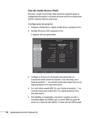 60 Apresentações através de redes sem fio
Uso do modo Access Point
Para usar o modo Access Point (infra-estrutura), primeiro ajuste as
configurações do projetor e do ponto de acesso sem fio ou estação base
AirPort conforme descrito nesta seção.
Configuração do projetor
1. Pressione o botão Menu, depois escolha Rede e pressione Enter.
2. Escolha Wireless LAN e pressione Enter.
A seguinte tela será apresentada:
3. Verifique se Advanced (Avançado) está selecionado em
Connection mode (modo de conexão). Caso não esteja, use o
botão do ponteiro no controle remoto para realçar Advanced,
depois pressione Enter para selecioná-lo.
4. Se a rede estiver usando 802.11a, use o botão do ponteiro no
controle remoto para realçar 802.11a, depois pressione Enter
para selecioná-lo.
5. Para habilitar o computador a encontrar o projetor na rede, é
necessário digitar um ESSID, que é o nome SSID do ponto de
acesso ou o nome da rede AirPort. O nome da rede AirPort pode
 