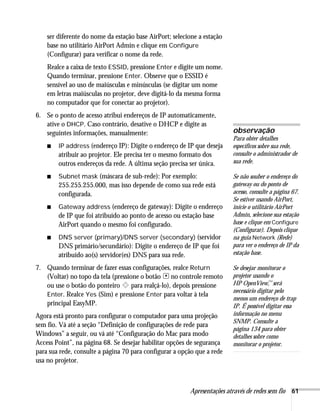 Apresentações através de redes sem fio 61
ser diferente do nome da estação base AirPort; selecione a estação
base no utilitário AirPort Admin e clique em Configure
(Configurar) para verificar o nome da rede.
Realce a caixa de texto ESSID, pressione Enter e digite um nome.
Quando terminar, pressione Enter. Observe que o ESSID é
sensível ao uso de maiúsculas e minúsculas (se digitar um nome
em letras maiúsculas no projetor, deve digitá-lo da mesma forma
no computador que for conectar ao projetor).
6. Se o ponto de acesso atribui endereços de IP automaticamente,
ative o DHCP. Caso contrário, desative o DHCP e digite as
seguintes informações, manualmente:
■ IP address (endereço IP): Digite o endereço de IP que deseja
atribuir ao projetor. Ele precisa ter o mesmo formato dos
outros endereços da rede. A última seção precisa ser única.
■ Subnet mask (máscara de sub-rede): Por exemplo:
255.255.255.000, mas isso depende de como sua rede está
configurada.
■ Gateway address (endereço de gateway): Digite o endereço
de IP que foi atribuído ao ponto de acesso ou estação base
AirPort quando o mesmo foi configurado.
■ DNS server (primary)/DNS server (secondary) (servidor
DNS primário/secundário): Digite o endereço de IP que foi
atribuído ao(s) servidor(es) DNS para sua rede.
7. Quando terminar de fazer essas configurações, realce Return
(Voltar) no topo da tela (pressione o botão no controle remoto
ou use o botão do ponteiro para realçá-lo), depois pressione
Enter. Realce Yes (Sim) e pressione Enter para voltar à tela
principal EasyMP.
Agora está pronto para configurar o computador para uma projeção
sem fio. Vá até a seção “Definição de configurações de rede para
Windows” a seguir, ou vá até “Configuração do Mac para modo
Access Point”, na página 68. Se desejar habilitar opções de segurança
para sua rede, consulte a página 70 para configurar a opção que a rede
usa no projetor.
observação
Para obter detalhes
específicos sobre sua rede,
consulte o administrador de
sua rede.
Se não souber o endereço do
gateway ou do ponto de
acesso, consulte a página 67.
Se estiver usando AirPort,
inicie o utilitário AirPort
Admin, selecione sua estação
base e clique em Configure
(Configurar). Depois clique
na guia Network (Rede)
para ver o endereço de IP da
estação base.
Se desejar monitorar o
projetor usando o
HP OpenView,
™será
necessário digitar pelo
menos um endereço de trap
IP. É possível digitar essa
informação no menu
SNMP. Consulte a
página 134 para obter
detalhes sobre como
monitorar o projetor.
 