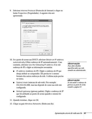 Apresentações através de redes sem fio 65
9. Selecione Internet Protocol (Protocolo de Internet) e clique no
botão Properties (Propriedades). A seguinte tela será
apresentada:
10. Se o ponto de acesso usa DHCP, selecione Obtain an IP address
automatically (Obter endereço de IP automaticamente). Caso
contrário, selecione Use the following IP address (Use este
endereço de IP) e digite as informações necessárias:
■ IP address (endereço de IP): Digite o endereço de IP que
deseja atribuir ao computador. Ele precisa ter o mesmo
formato dos outros endereços da rede. A última seção precisa
ser única.
■ Subnet mask (máscara de sub-rede): Por exemplo:
255.255.255.000, mas isso depende de como sua rede está
configurada.
■ Default gateway (gateway padrão): Digite o endereço de IP
que foi atribuído ao ponto de acesso quando o mesmo foi
configurado.
11. Quando terminar, clique em OK.
12. Clique na guia Wireless Networks (Redes sem fio).
observação
Para obter detalhes
específicos sobre sua rede,
consulte seu administrador.
observação
Se não souber o endereço do
gateway ou ponto de acesso,
consulte a página 67.
 