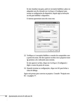 66 Apresentações através de redes sem fio
Se não visualizar essa guia, pode ser necessário habilitar a placa ou
adaptador sem fio clicando em Configure (Configurar) para
acessar as configurações do dispositivo; depois siga as instruções
na tela para habilitar o dispositivo.
O sistema apresentará uma tela como esta:
13. Verifique se é necessário habilitar a conexão do computador com
o ponto de acesso. Ele deve aparecer na lista com o pequeno ícone
próximo a ele, indicando uma conexão.
Se não aparecer na lista, clique em Configure (Configurar) e
digite o nome do ponto de acesso.
14. Quando terminar as configurações, clique em OK para fechar a
caixa de diálogo.
Agora está pronto para conectar ao projetor. Consulte “Projeção sem
fio”, na página 77.
 