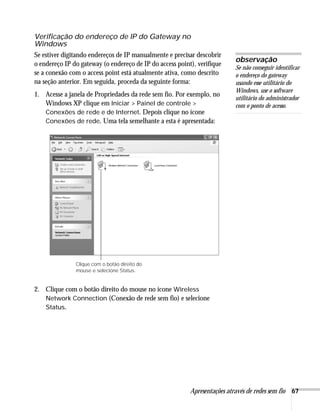 Apresentações através de redes sem fio 67
Verificação do endereço de IP do Gateway no
Windows
Se estiver digitando endereços de IP manualmente e precisar descobrir
o endereço IP do gateway (o endereço de IP do access point), verifique
se a conexão com o access point está atualmente ativa, como descrito
na seção anterior. Em seguida, proceda da seguinte forma:
1. Acesse a janela de Propriedades da rede sem fio. Por exemplo, no
Windows XP clique em Iniciar > Painel de controle >
Conexões de rede e de Internet. Depois clique no ícone
Conexões de rede. Uma tela semelhante a esta é apresentada:
2. Clique com o botão direito do mouse no ícone Wireless
Network Connection (Conexão de rede sem fio) e selecione
Status.
observação
Se não conseguir identificar
o endereço do gateway
usando esse utilitário do
Windows, use o software
utilitário do administrador
com o ponto de acesso.
Clique com o botão direito do
mouse e selecione Status.
 