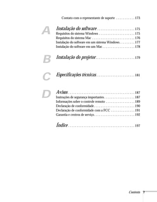 Contents 7
Contato com o representante de suporte . . . . . . . . . . . 173
A Instalação do software . . . . . . . . . . . . . . . . . . . . . . 175
Requisitos do sistema Windows . . . . . . . . . . . . . . . . . . . . . 175
Requisitos do sistema Mac . . . . . . . . . . . . . . . . . . . . . . . . . 176
Instalação do software em um sistema Windows. . . . . . . . . 177
Instalação do software em um Mac . . . . . . . . . . . . . . . . . . . 178
B Instalação do projetor. . . . . . . . . . . . . . . . . . . . . . . 179
C Especificações técnicas. . . . . . . . . . . . . . . . . . . . . . . 181
D Avisos . . . . . . . . . . . . . . . . . . . . . . . . . . . . . . . . . . . . . . . 187
Instruções de segurança importantes . . . . . . . . . . . . . . . . . . 187
Informações sobre o controle remoto . . . . . . . . . . . . . . . . . 189
Declaração de conformidade. . . . . . . . . . . . . . . . . . . . . . . . 190
Declaração de conformidade com a FCC . . . . . . . . . . . . . . 191
Garantia e centros de serviço. . . . . . . . . . . . . . . . . . . . . . . . 192
Índice . . . . . . . . . . . . . . . . . . . . . . . . . . . . . . . . . . . . . . . 197
 