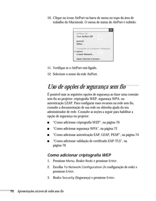 70 Apresentações através de redes sem fio
10. Clique no ícone AirPort na barra de menu no topo da área de
trabalho do Macintosh. O menu de status do AirPort é exibido:
11. Verifique se o AirPort está ligado.
12. Selecione o nome da rede AirPort.
Uso de opções de segurança sem fio
É possível usar as seguintes opções de segurança ao fazer uma conexão
sem fio ao projetor: criptografia WEP, segurança WPA, ou
autenticação LEAP. Para configurar esses recursos na rede sem fio,
consulte a documentação de sua rede ou obtenha ajuda do seu
administrador de rede. Consulte as seções a seguir para habilitar a
opção de segurança no projetor:
■ “Como adicionar criptografia WEP”, na página 70
■ “Como adicionar segurança WPA”, na página 72
■ “Como adicionar autenticação EAP, LEAP, PEAP”, na página 74
■ “Como adicionar validação de certificado EAP-TLS”, na
página 76
Como adicionar criptografia WEP
1. Pressione Menu. Realce Rede e pressione Enter.
2. Escolha To Network Configuration (A configuração de rede) e
pressione Enter.
3. Realce Security (Segurança) e pressione Enter.
 