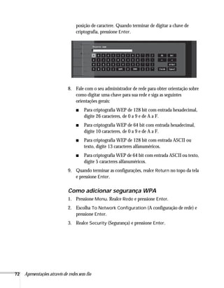 72 Apresentações através de redes sem fio
posição de caractere. Quando terminar de digitar a chave de
criptografia, pressione Enter.
8. Fale com o seu administrador de rede para obter orientação sobre
como digitar uma chave para sua rede e siga as seguintes
orientações gerais:
■ Para criptografia WEP de 128 bit com entrada hexadecimal,
digite 26 caracteres, de 0 a 9 e de A a F.
■ Para criptografia WEP de 64 bit com entrada hexadecimal,
digite 10 caracteres, de 0 a 9 e de A a F.
■ Para criptografia WEP de 128 bit com entrada ASCII ou
texto, digite 13 caracteres alfanuméricos.
■ Para criptografia WEP de 64 bit com entrada ASCII ou texto,
digite 5 caracteres alfanuméricos.
9. Quando terminar as configurações, realce Return no topo da tela
e pressione Enter.
Como adicionar segurança WPA
1. Pressione Menu. Realce Rede e pressione Enter.
2. Escolha To Network Configuration (A configuração de rede) e
pressione Enter.
3. Realce Security (Segurança) e pressione Enter.
 