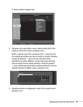 Apresentações através de redes sem fio 73
O sistema exibirá a seguinte tela:
4. Pressione Enter para exibir o menu, depois escolha WPA-PSK
(TKIP) ou WPA-PSK (AES) e pressione Enter.
Realce a caixa de texto PSK e pressione Enter. A caixa de texto
fica amarela para indicar que está em modo de entrada. Pressione
o botão do ponteiro para cima para selecionar letras
individuais em ordem alfabética, ou para baixo para selecionar
letras na ordem inversa; depois pressione o botão do ponteiro
para a direita para passar para a próxima posição de caractere.
Quando terminar de digitar a chave, pressione Enter.
5. Quando terminar as configurações, realce OK no topo da tela e
pressione Enter.
 