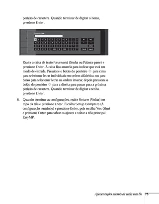 Apresentações através de redes sem fio 75
posição de caractere. Quando terminar de digitar o nome,
pressione Enter.
Realce a caixa de texto Password (Senha ou Palavra-passe) e
pressione Enter. A caixa fica amarela para indicar que está em
modo de entrada. Pressione o botão do ponteiro para cima
para selecionar letras individuais em ordem alfabética, ou para
baixo para selecionar letras na ordem inversa; depois pressione o
botão do ponteiro para a direita para passar para a próxima
posição de caractere. Quando terminar de digitar a senha,
pressione Enter.
6. Quando terminar as configurações, realce Return (Voltar) no
topo da tela e pressione Enter. Escolha Setup Complete (A
configuração terminou) e pressione Enter, pois escolha Yes (Sim)
e pressione Enter para salvar os ajustes e voltar a tela principal
EasyMP.
 