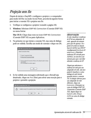 Apresentações através de redes sem fio 77
Projeção sem fio
Depois de iniciar o EasyMP e configurar o projetor e o computador
para modo Ad Hoc ou modo Access Point, proceda da seguinte forma
para iniciar a conexão NS e projetar sem fio.
1. Verifique se configurou o projetor (consulte a página 50).
2. Windows: Selecione EMP NS Connection (Conexão EMP NS)
no menu Iniciar.
Mac OS X: Clique duas vezes no ícone EMP NS Connection
(Conexão EMP NS) na pasta Aplicativos.
3. Na primeira vez que iniciar a conexão NS, essa caixa de diálogo
pode ser exibida. Escolha um modo de conexão e clique em OK.
4. Se for exibida uma mensagem solicitando que o firewall seja
desativado, clique em Yes (Sim) para ativar uma exceção para o
projetor e permitir a projeção.
observação
Se não visualizar o endereço
de IP de seu adaptador de
rede, aguarde um minuto
para que ele apareça. Se o
ponto de acesso ou estação
base de AirPort usa DHCP
(configuração Distribute IP
addresses (Distribuir
endereços IP) ativada para
AirPort), às vezes leva um
minuto para que o servidor
obtenha o endereço de IP.
Depois que selecionar o
endereço de rede para seu
adaptador de rede, não será
possível visualizar a caixa
diálogo de rede Switch
quando iniciar a conexão
NS. Se desejar alternar para
um adaptador de rede
diferente, clique em
Extension (Extensão) na
caixa de diálogo EMP NS
Connection (Conexão EMP
NS), depois clique em
Switch LAN (Trocar
LAN) na caixa de diálogo
extensão.
 