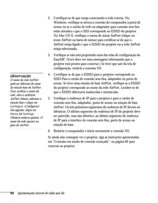 80 Apresentações através de redes sem fio
2. Certifique-se de que esteja conectando à rede correta. No
Windows, verifique se ativou a conexão do computador à porta de
acesso ou se o cartão de rede ou adaptador para conexão sem fios
estão ativados e que o SSD corresponde ao ESSID do projetor.
No Mac OS X, verifique o menu de status AirPort (clique no
ícone AirPort na barra de menu) para certificar-se de que o
AirPort esteja ligado e que o ESSID do projetor ou a rede AirPort
esteja selecionada.
3. Verifique se não está projetando uma das telas de configuração do
EasyMP. (Você deve ver uma mensagem informando que o
projetor está pronto para conectar.) Se tiver que sair da tela de
configuração, reinicie a conexão NS.
4. Certifique-se de que o ESSID para o projetor corresponde ao
SSID Para o cartão de conexão sem fios, adaptador ou porta de
acesso. Se tiver uma estação de base AirPort, verifique se o ESSID
do projetor corresponde ao nome da rede AirPort. Lembre-se de
que o ESSID diferencia maiúsculas e minúsculas.
5. Verifique o endereço de IP para o projetor e para o cartão de
conexão sem fios, adaptador, porta de acesso ou estação de base
AirPort. Os três primeiros segmentos do endereço de IP devem ser
idênticos. O último segmento do endereço de IP do projetor deve
ser parecido, mas não idêntico, ao último segmento de endereço
de IP para a interface de conexão sem fios, porta de acesso ou
estação de base.
6. Reinicie o computador e inicie novamente a conexão NS.
Se ainda não conseguir ver o projetor, siga as instruções apresentadas
em “Conexão em modo de conexão avançada”, na página 82 para
conectar ao projetor.
observação
O nome da rede AirPort
pode ser diferente do nome
da estação base do AirPort.
Para verificar o nome da
rede, abra o utilitário
AirPort Admin, selecione a
estação base e clique em
Configure (Configurar).
Em seguida, clique em
Show All Settings
(Mostrar tudos os ajustes). O
nome da rede aparece na
guia do AirPort.
 