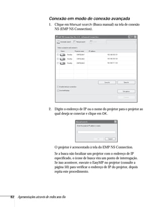 82 Apresentações através de redes sem fio
Conexão em modo de conexão avançada
1. Clique em Manual search (Busca manual) na tela de conexão
NS (EMP NS Connection).
2. Digite o endereço de IP ou o nome do projetor para o projetor ao
qual deseja se conectar e clique em OK.
O projetor é acrescentado à tela do EMP NS Connection.
Se a busca não localizar um projetor com o endereço de IP
especificado, o ícone de busca vira um ponto de interrogação.
Se isso acontecer, execute o EasyMP no projetor (consulte a
página 50) para verificar o endereço de IP do projetor, depois
repita este procedimento.
 