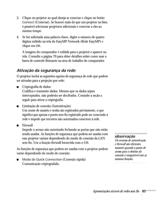 Apresentações através de redes sem fio 83
3. Clique no projetor ao qual deseja se conectar e clique no botão
Connect (Conectar). Se houver mais do que um projetor na lista,
é possível selecionar projetores adicionais e conectar a eles ao
mesmo tempo.
4. Se for solicitada uma palavra-chave, digite o número de quatro
dígitos exibido na tela do EasyMP Network (Rede EasyMP) e
clique em OK.
A imagem do computador é exibida para o projetor e aparece na
tela. Consulte a página 79 para obter detalhes sobre como usar a
barra de controle flutuante na área de trabalho do computador.
Ativação da segurança da rede
O projetor inclui as seguintes opções de segurança de rede que podem
ser ativadas para a projeção por rede:
■ Criptografia de dados
Codifica e transmite dados. Mesmo que os dados sejam
interceptados, não poderão ser decifrados. Consulte a seção a
seguir para ativar a criptografia.
■ Limitação de conexão (Autenticação)
Um nome de usuário e senha são registrados previamente, o que
significa que apenas o ponto sem fio registrado pode ser conectado à
rede e impede que terceiros não autorizados conectem à rede.
■ Firewall
Impede o acesso não autorizado fechando as portas que não estão
sendo usadas. As funções de segurança que podem ser usadas com
esse projetor variam dependendo do modo de conexão da LAN
sem fio. Use a função firewall fornecida com o OS.
As funções de segurança que podem ser usadas com o projetor podem
variar dependendo do modo de conexão:
■ Modo de Quick Connection (Conexão rápida)
Comunicação criptografada.
observação
Os recursos de autenticação
e firewall são eficientes
somente quando o ponto de
acesso para o destino da
conexão é compatível com as
mesmas funções.
 